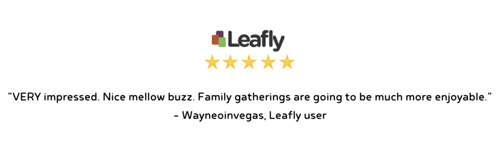 "VERY impressed. Nice mellow buzz. Family gatherings are going to be much more enjoyable." - Wayneoinvegas, Leafly user